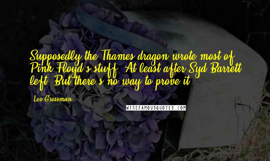 Lev Grossman Quotes: Supposedly the Thames dragon wrote most of Pink Floyd's stuff. At least after Syd Barrett left. But there's no way to prove it.