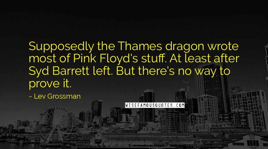 Lev Grossman Quotes: Supposedly the Thames dragon wrote most of Pink Floyd's stuff. At least after Syd Barrett left. But there's no way to prove it.