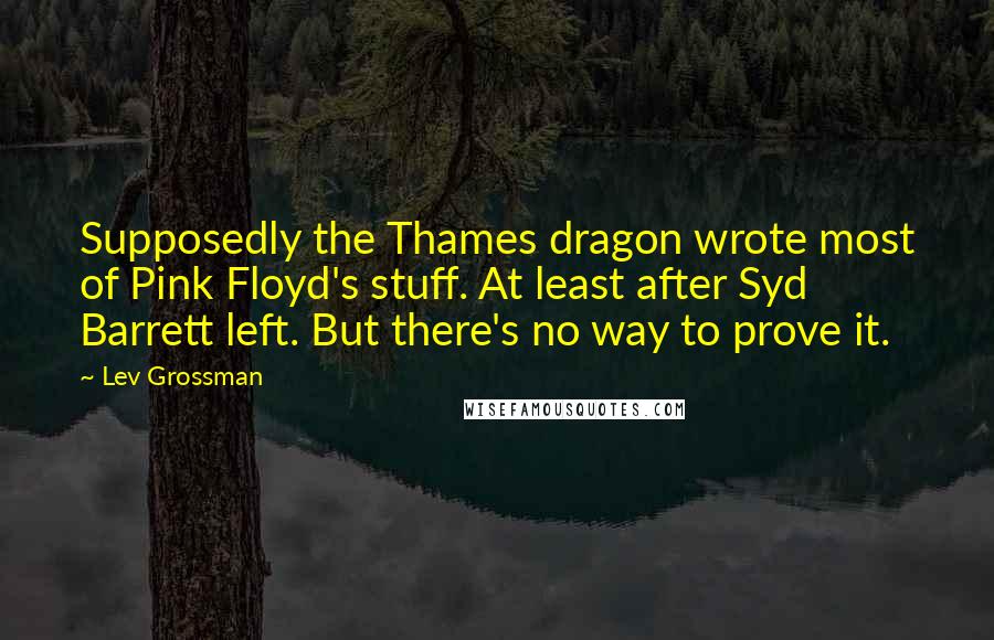 Lev Grossman Quotes: Supposedly the Thames dragon wrote most of Pink Floyd's stuff. At least after Syd Barrett left. But there's no way to prove it.