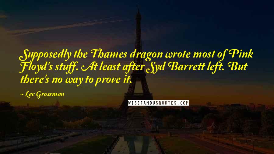 Lev Grossman Quotes: Supposedly the Thames dragon wrote most of Pink Floyd's stuff. At least after Syd Barrett left. But there's no way to prove it.