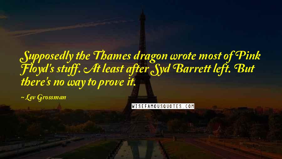 Lev Grossman Quotes: Supposedly the Thames dragon wrote most of Pink Floyd's stuff. At least after Syd Barrett left. But there's no way to prove it.