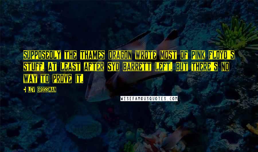 Lev Grossman Quotes: Supposedly the Thames dragon wrote most of Pink Floyd's stuff. At least after Syd Barrett left. But there's no way to prove it.