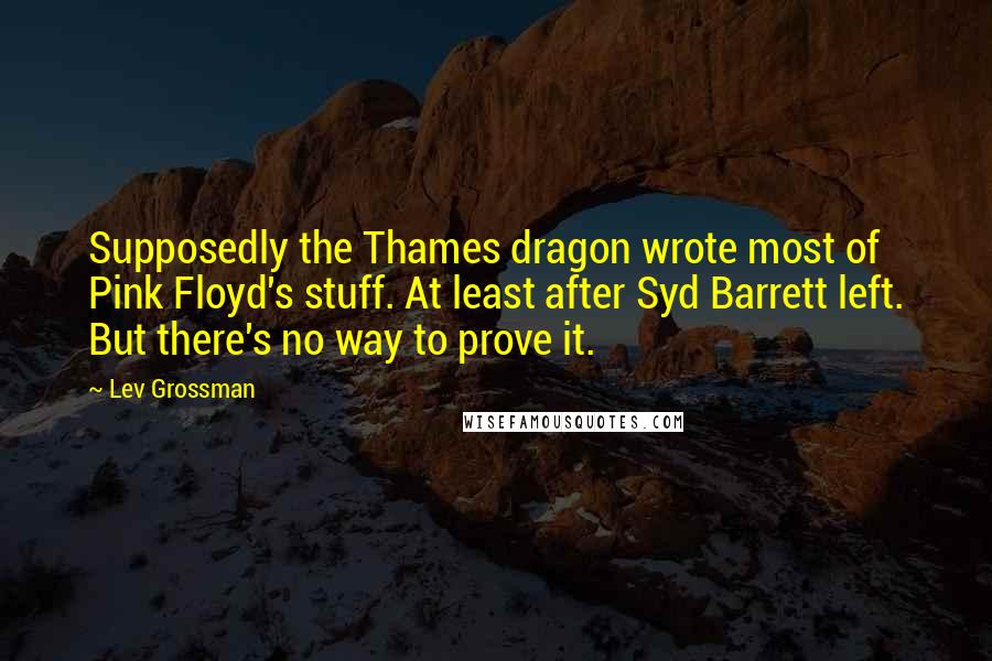 Lev Grossman Quotes: Supposedly the Thames dragon wrote most of Pink Floyd's stuff. At least after Syd Barrett left. But there's no way to prove it.