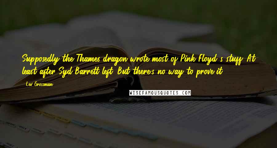 Lev Grossman Quotes: Supposedly the Thames dragon wrote most of Pink Floyd's stuff. At least after Syd Barrett left. But there's no way to prove it.