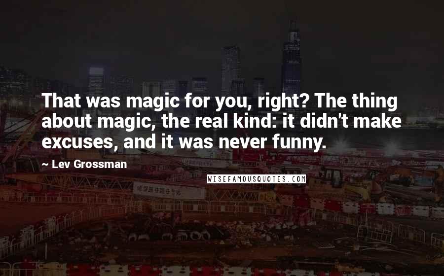 Lev Grossman Quotes: That was magic for you, right? The thing about magic, the real kind: it didn't make excuses, and it was never funny.