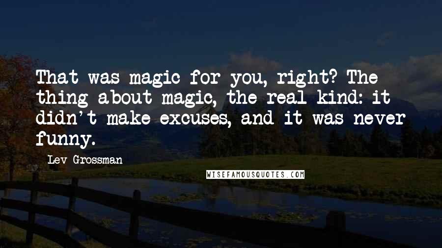 Lev Grossman Quotes: That was magic for you, right? The thing about magic, the real kind: it didn't make excuses, and it was never funny.