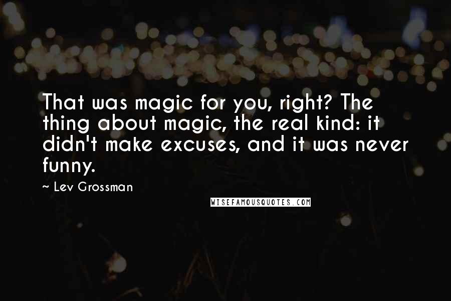 Lev Grossman Quotes: That was magic for you, right? The thing about magic, the real kind: it didn't make excuses, and it was never funny.