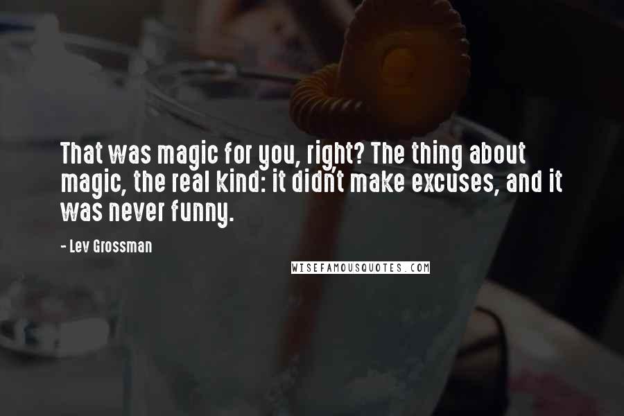 Lev Grossman Quotes: That was magic for you, right? The thing about magic, the real kind: it didn't make excuses, and it was never funny.