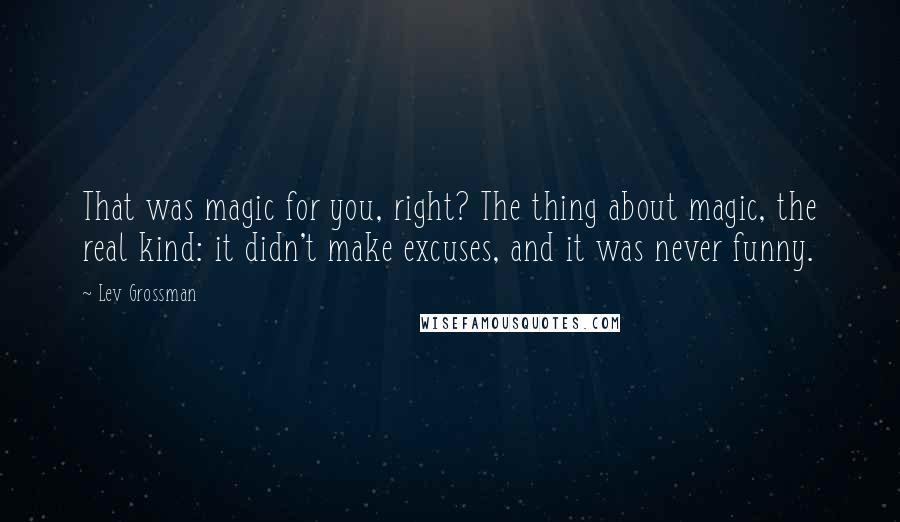 Lev Grossman Quotes: That was magic for you, right? The thing about magic, the real kind: it didn't make excuses, and it was never funny.