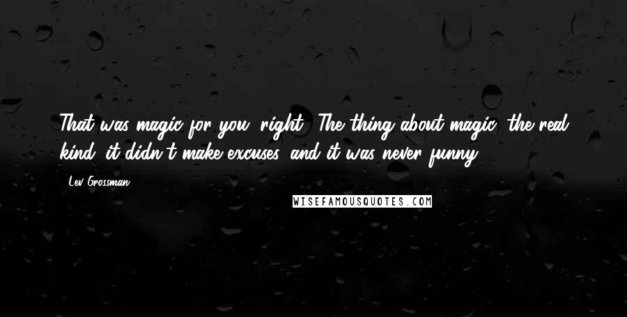 Lev Grossman Quotes: That was magic for you, right? The thing about magic, the real kind: it didn't make excuses, and it was never funny.