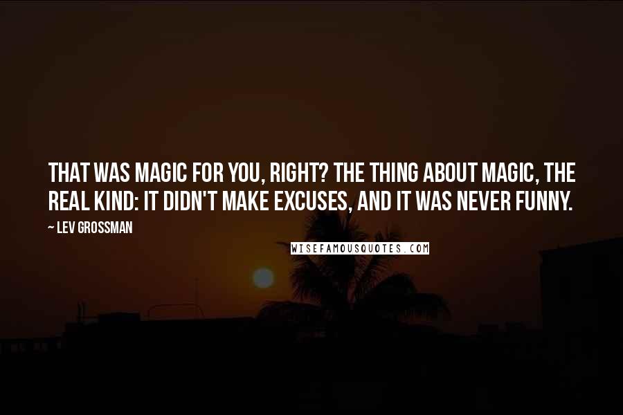 Lev Grossman Quotes: That was magic for you, right? The thing about magic, the real kind: it didn't make excuses, and it was never funny.