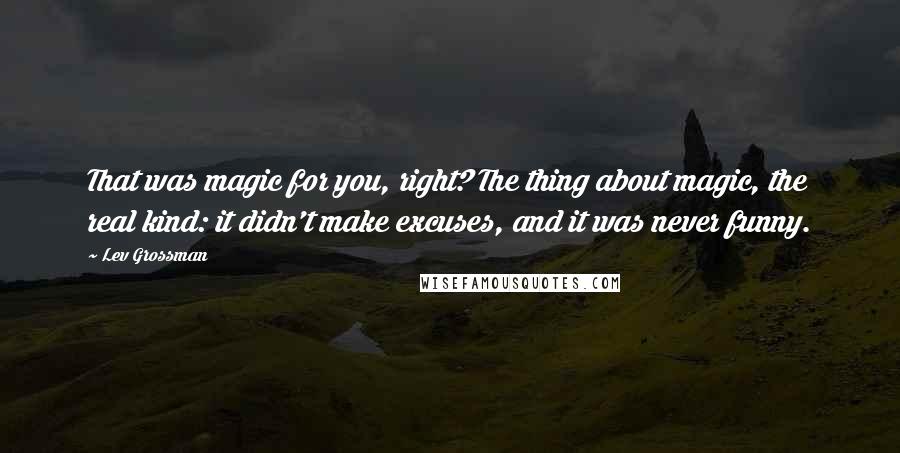 Lev Grossman Quotes: That was magic for you, right? The thing about magic, the real kind: it didn't make excuses, and it was never funny.
