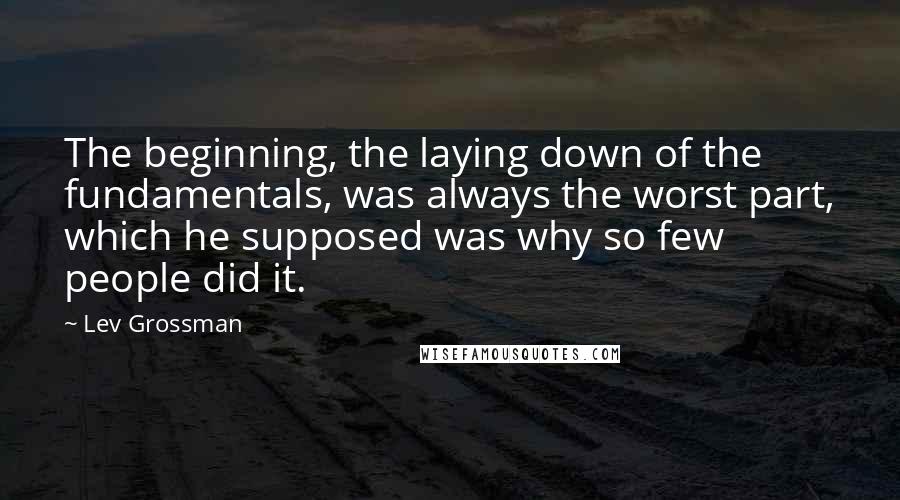 Lev Grossman Quotes: The beginning, the laying down of the fundamentals, was always the worst part, which he supposed was why so few people did it.