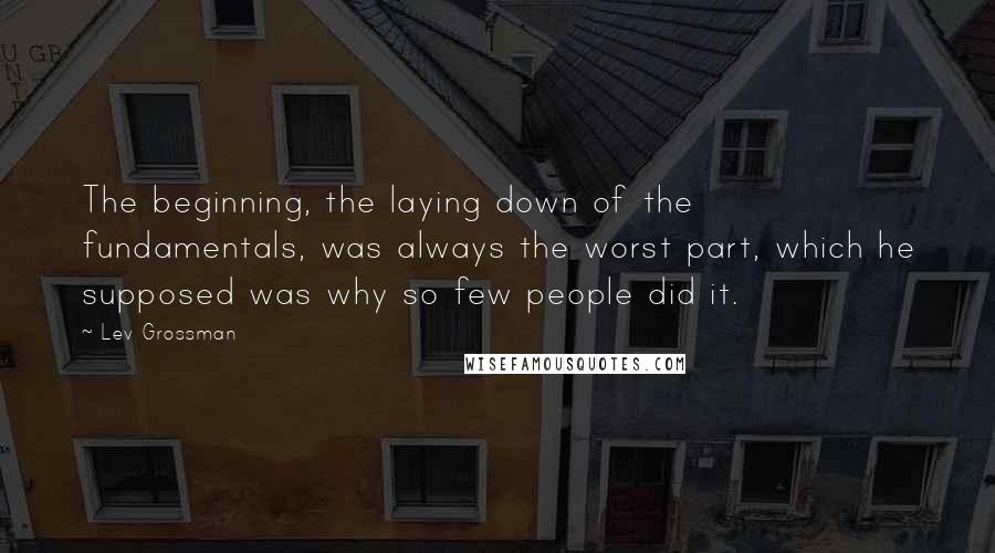 Lev Grossman Quotes: The beginning, the laying down of the fundamentals, was always the worst part, which he supposed was why so few people did it.