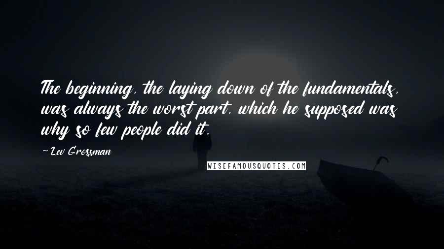 Lev Grossman Quotes: The beginning, the laying down of the fundamentals, was always the worst part, which he supposed was why so few people did it.