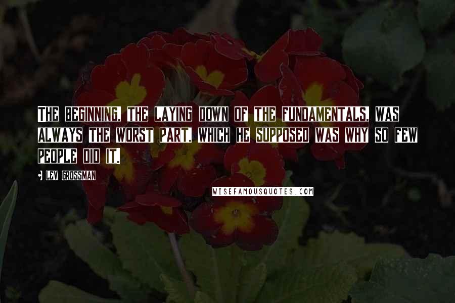 Lev Grossman Quotes: The beginning, the laying down of the fundamentals, was always the worst part, which he supposed was why so few people did it.