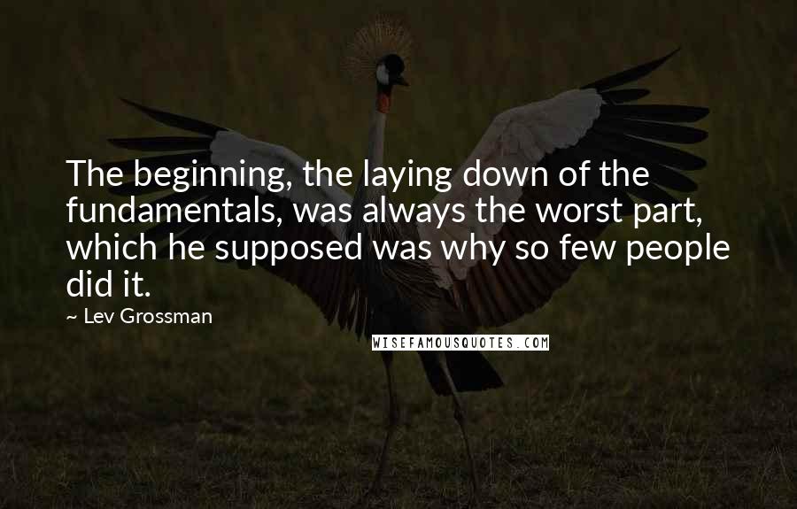 Lev Grossman Quotes: The beginning, the laying down of the fundamentals, was always the worst part, which he supposed was why so few people did it.
