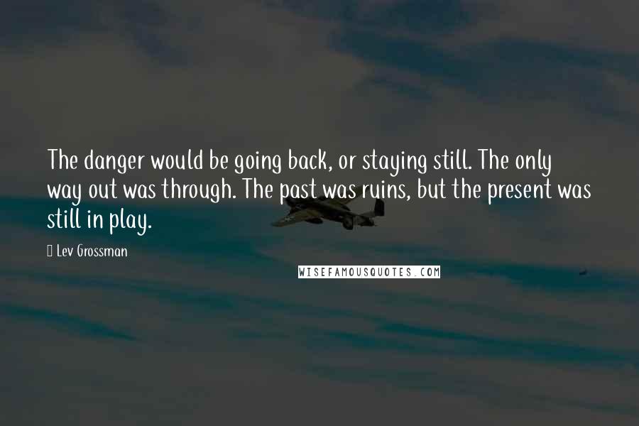 Lev Grossman Quotes: The danger would be going back, or staying still. The only way out was through. The past was ruins, but the present was still in play.