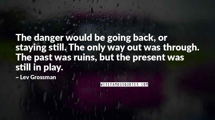 Lev Grossman Quotes: The danger would be going back, or staying still. The only way out was through. The past was ruins, but the present was still in play.