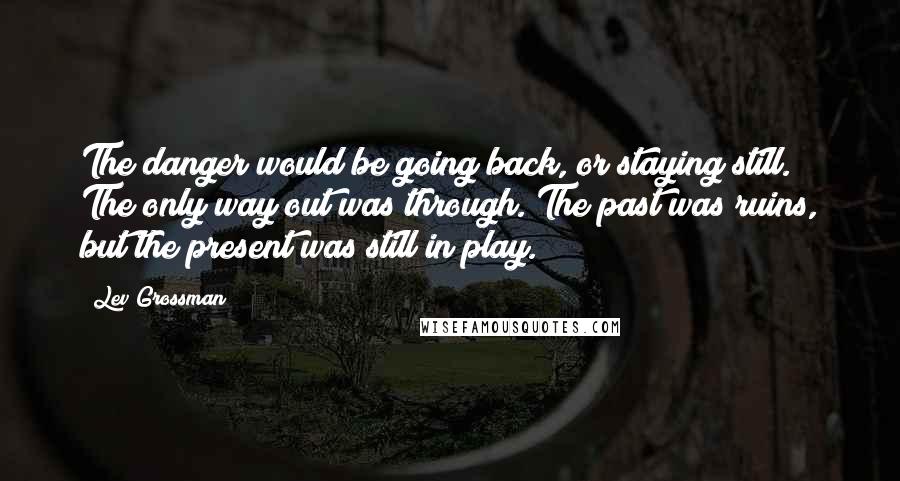 Lev Grossman Quotes: The danger would be going back, or staying still. The only way out was through. The past was ruins, but the present was still in play.