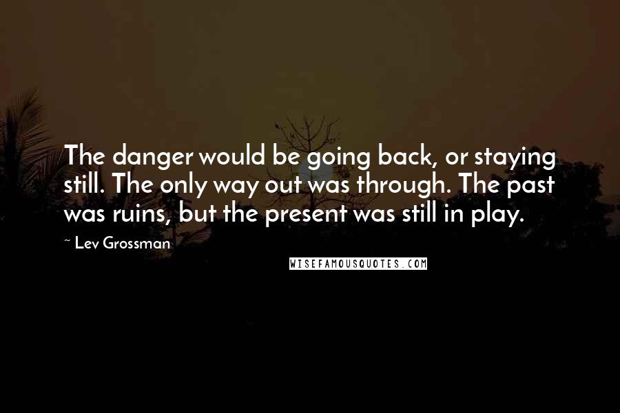 Lev Grossman Quotes: The danger would be going back, or staying still. The only way out was through. The past was ruins, but the present was still in play.