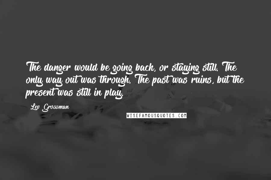 Lev Grossman Quotes: The danger would be going back, or staying still. The only way out was through. The past was ruins, but the present was still in play.