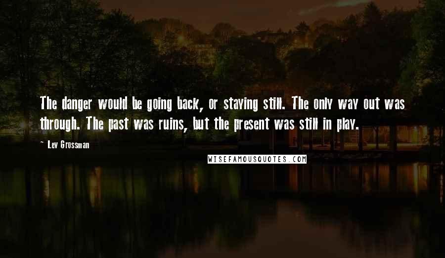 Lev Grossman Quotes: The danger would be going back, or staying still. The only way out was through. The past was ruins, but the present was still in play.