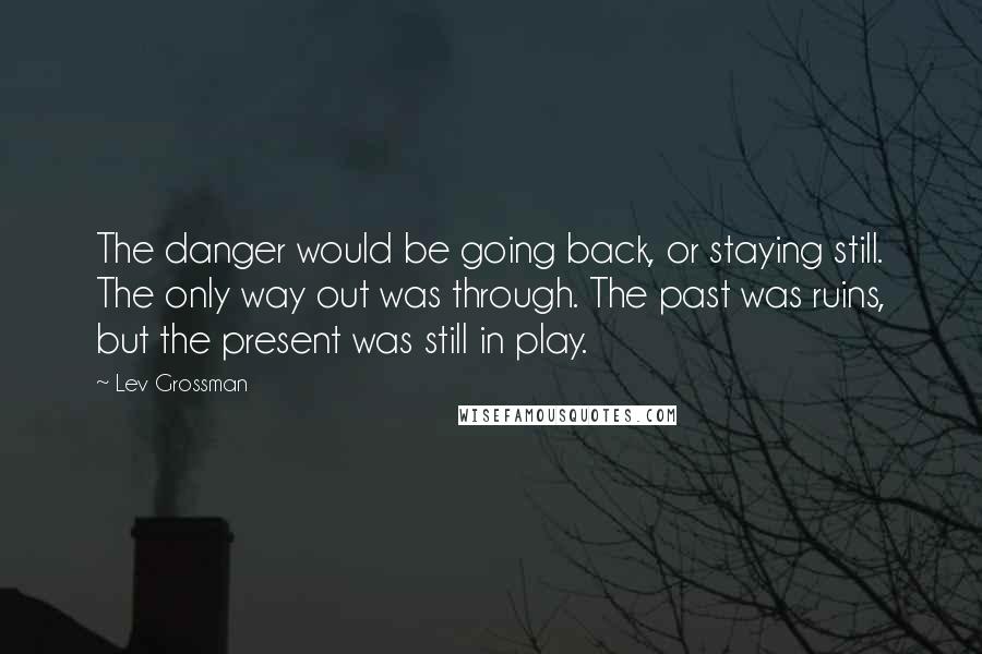 Lev Grossman Quotes: The danger would be going back, or staying still. The only way out was through. The past was ruins, but the present was still in play.