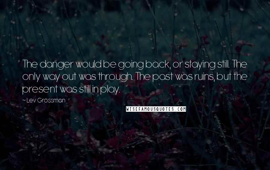 Lev Grossman Quotes: The danger would be going back, or staying still. The only way out was through. The past was ruins, but the present was still in play.