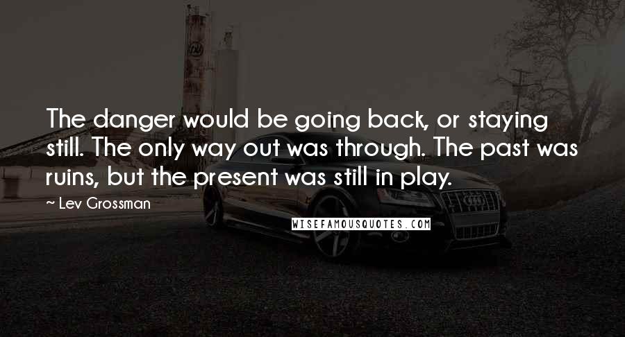 Lev Grossman Quotes: The danger would be going back, or staying still. The only way out was through. The past was ruins, but the present was still in play.