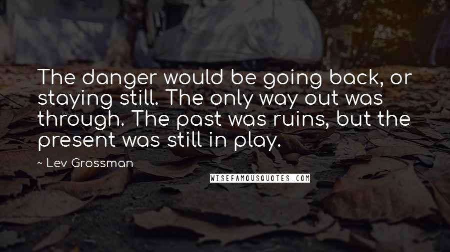 Lev Grossman Quotes: The danger would be going back, or staying still. The only way out was through. The past was ruins, but the present was still in play.