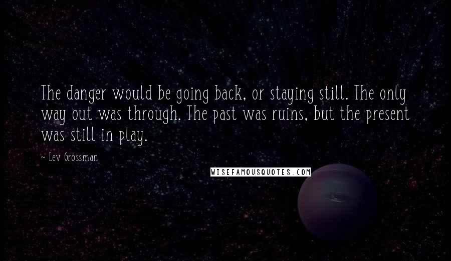 Lev Grossman Quotes: The danger would be going back, or staying still. The only way out was through. The past was ruins, but the present was still in play.
