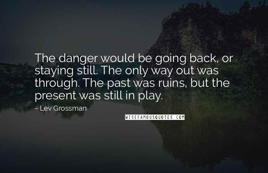 Lev Grossman Quotes: The danger would be going back, or staying still. The only way out was through. The past was ruins, but the present was still in play.