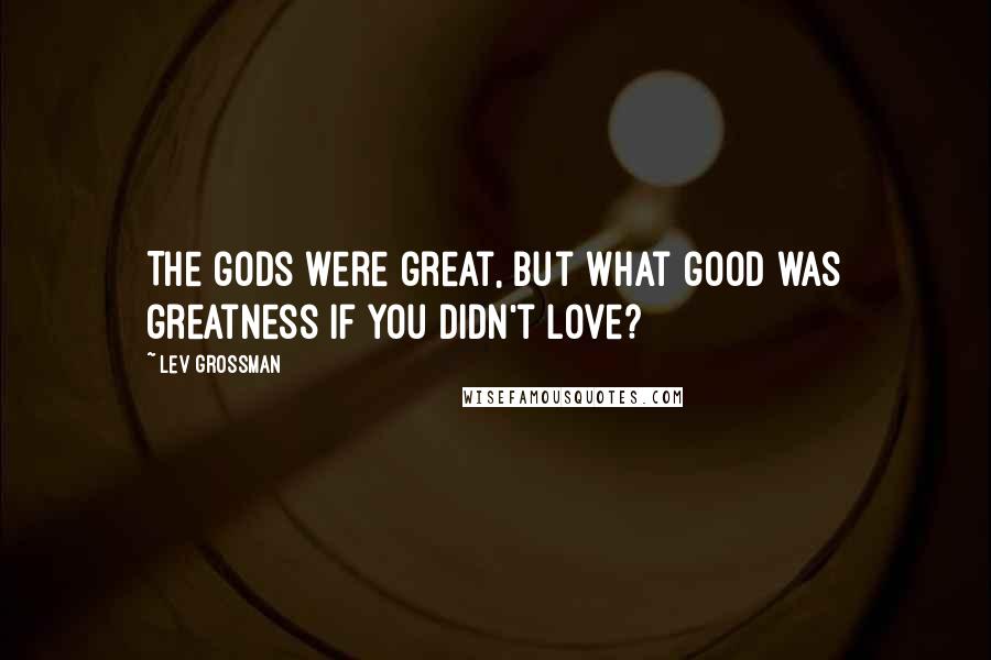 Lev Grossman Quotes: The gods were great, but what good was greatness if you didn't love?