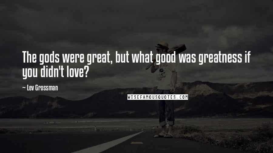 Lev Grossman Quotes: The gods were great, but what good was greatness if you didn't love?