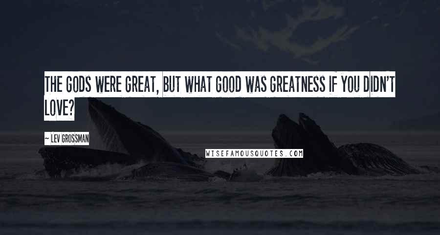Lev Grossman Quotes: The gods were great, but what good was greatness if you didn't love?