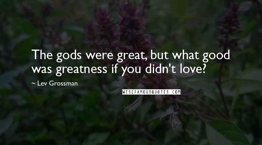 Lev Grossman Quotes: The gods were great, but what good was greatness if you didn't love?