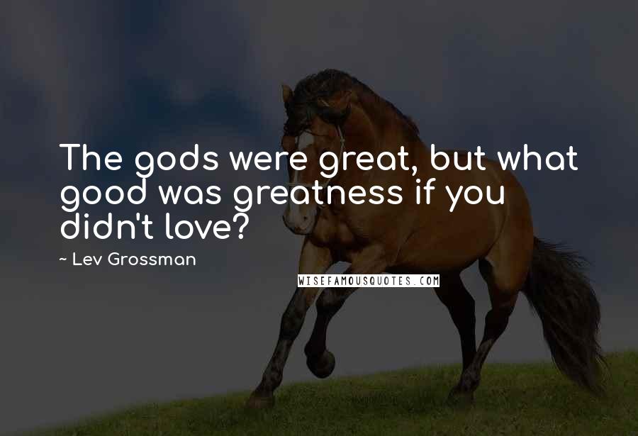 Lev Grossman Quotes: The gods were great, but what good was greatness if you didn't love?