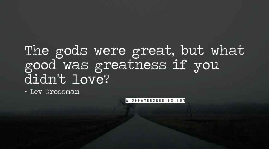 Lev Grossman Quotes: The gods were great, but what good was greatness if you didn't love?