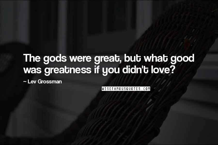 Lev Grossman Quotes: The gods were great, but what good was greatness if you didn't love?