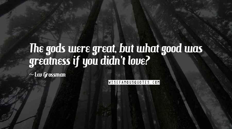 Lev Grossman Quotes: The gods were great, but what good was greatness if you didn't love?