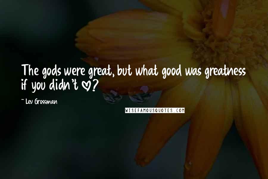Lev Grossman Quotes: The gods were great, but what good was greatness if you didn't love?