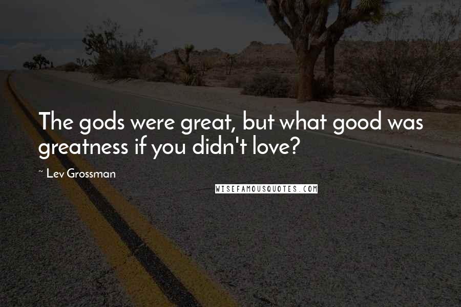 Lev Grossman Quotes: The gods were great, but what good was greatness if you didn't love?