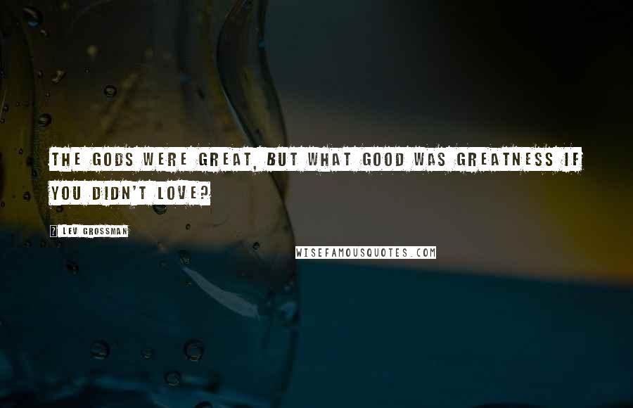 Lev Grossman Quotes: The gods were great, but what good was greatness if you didn't love?