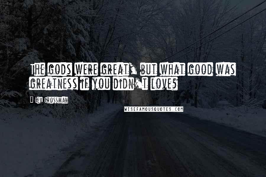 Lev Grossman Quotes: The gods were great, but what good was greatness if you didn't love?