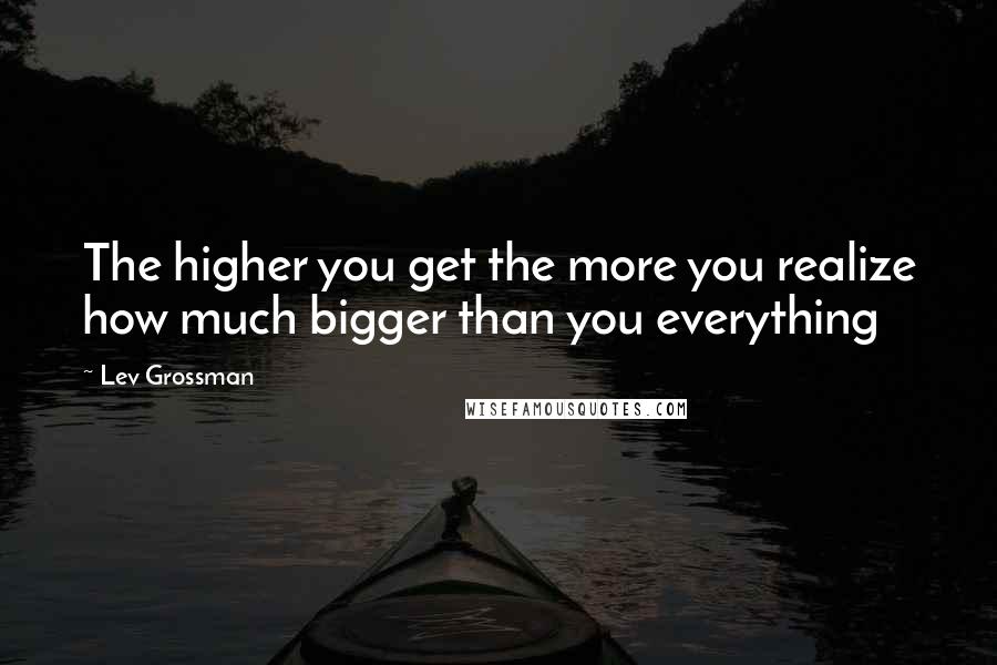 Lev Grossman Quotes: The higher you get the more you realize how much bigger than you everything
