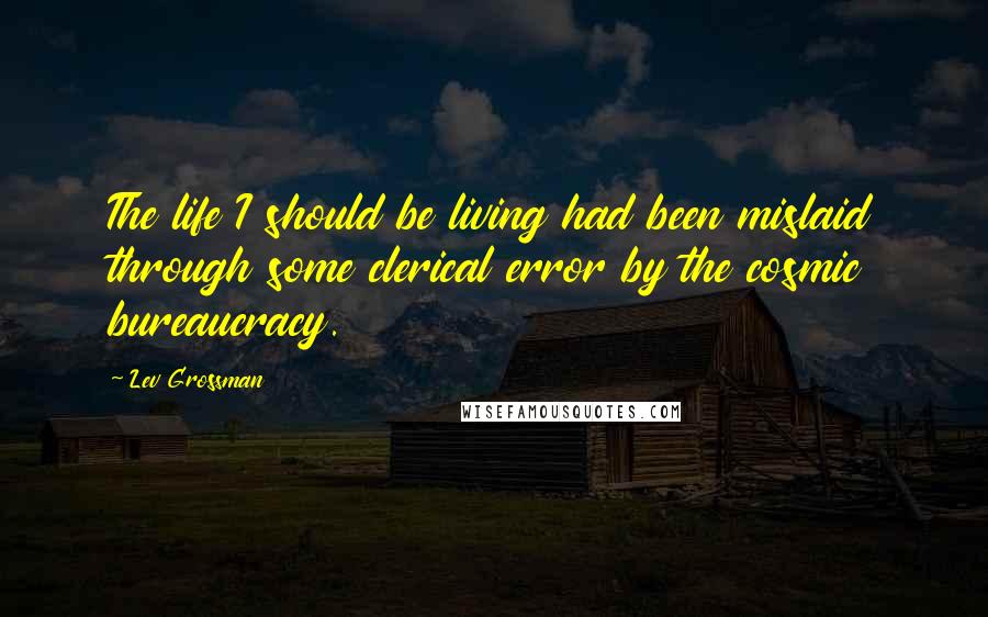 Lev Grossman Quotes: The life I should be living had been mislaid through some clerical error by the cosmic bureaucracy.