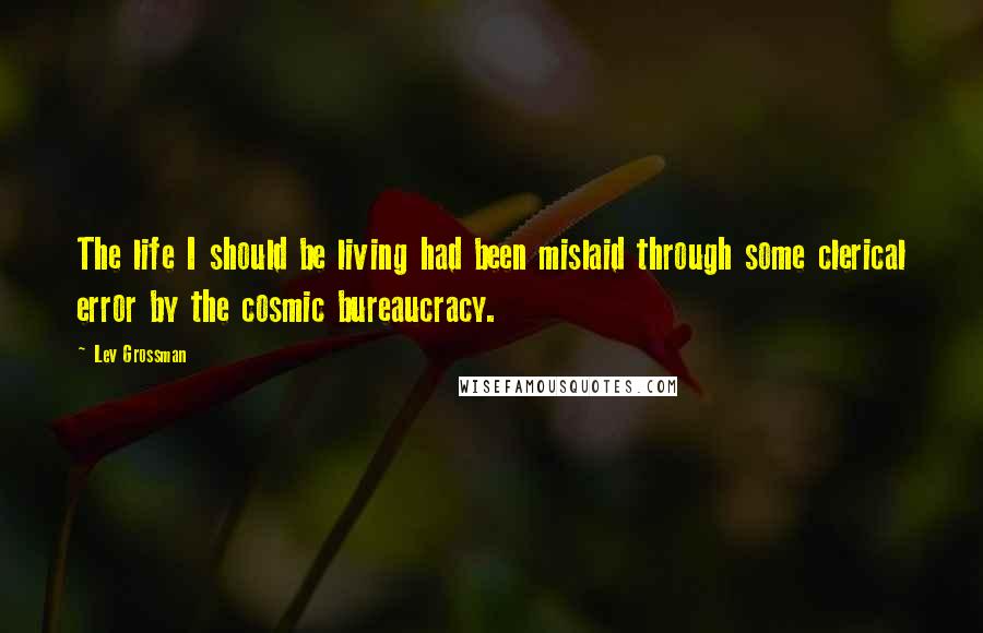 Lev Grossman Quotes: The life I should be living had been mislaid through some clerical error by the cosmic bureaucracy.