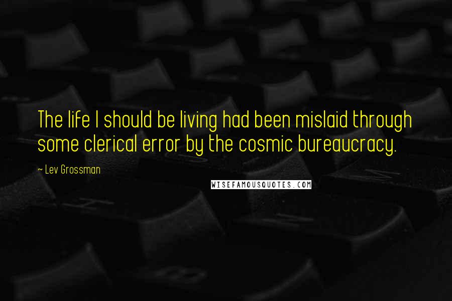 Lev Grossman Quotes: The life I should be living had been mislaid through some clerical error by the cosmic bureaucracy.