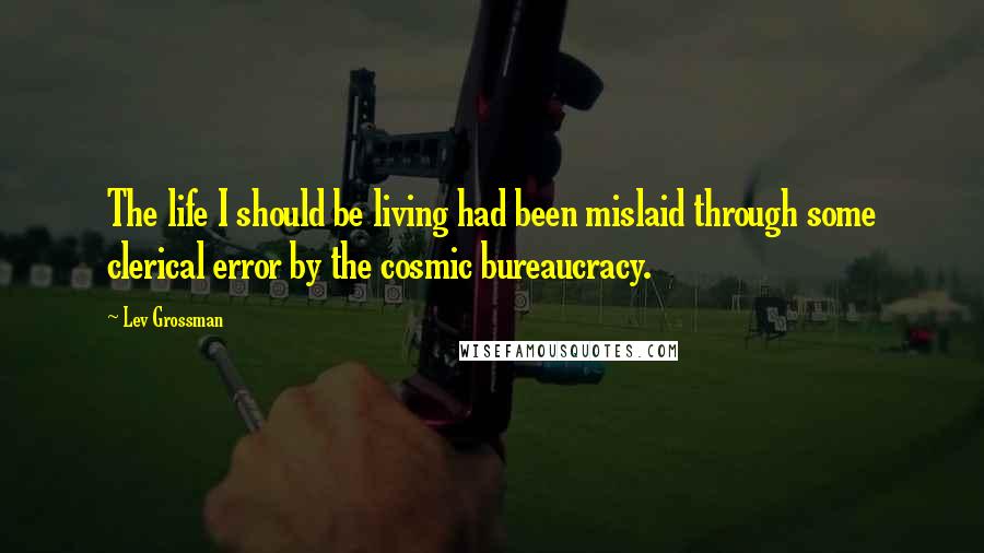 Lev Grossman Quotes: The life I should be living had been mislaid through some clerical error by the cosmic bureaucracy.